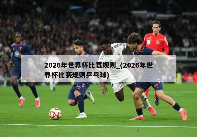 2026年世界杯比赛规则_(2026年世界杯比赛规则乒乓球)