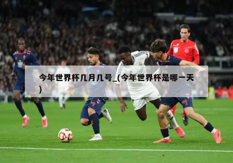 今年世界杯几月几号_(今年世界杯是哪一天)