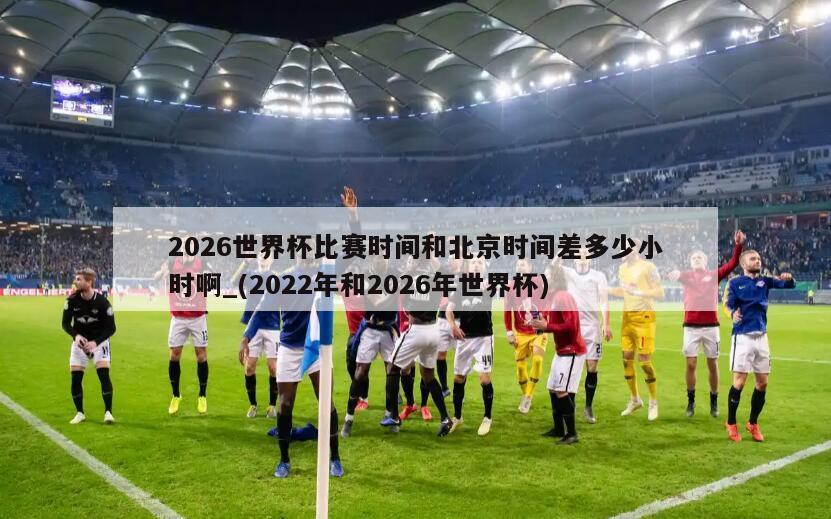 2026世界杯比赛时间和北京时间差多少小时啊_(2022年和2026年世界杯)