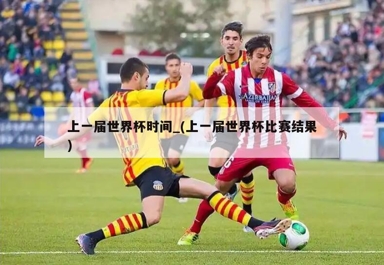 上一届世界杯时间_(上一届世界杯比赛结果)