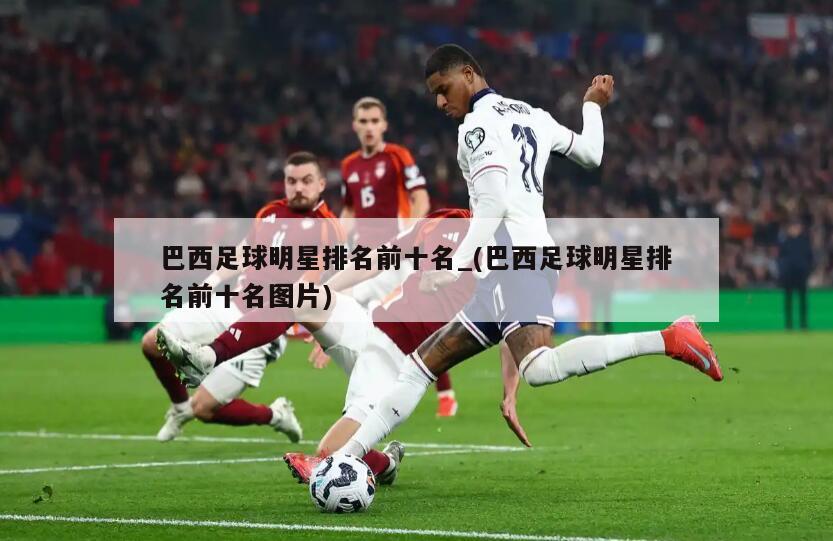 巴西足球明星排名前十名_(巴西足球明星排名前十名图片)