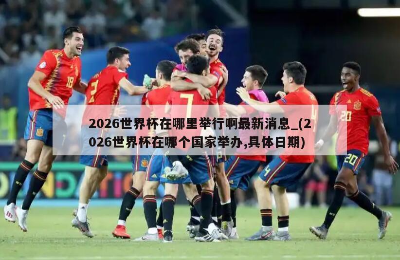 2026世界杯在哪里举行啊最新消息_(2026世界杯在哪个国家举办,具体日期)