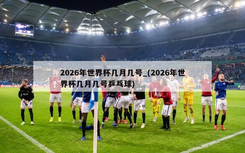 2026年世界杯几月几号_(2026年世界杯几月几号乒乓球)
