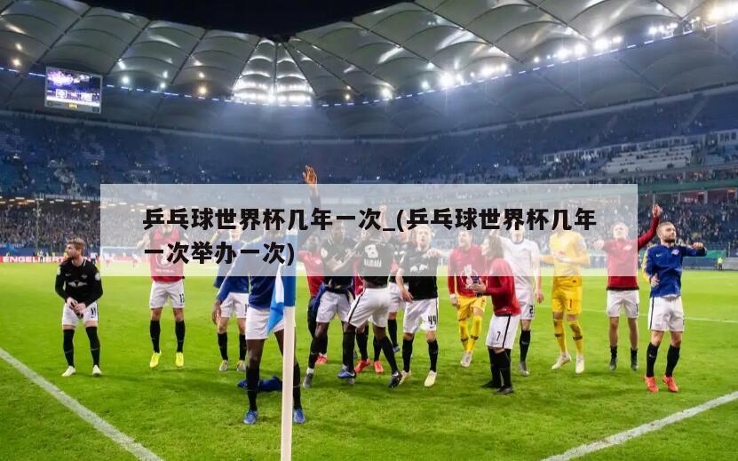 乒乓球世界杯几年一次_(乒乓球世界杯几年一次举办一次)