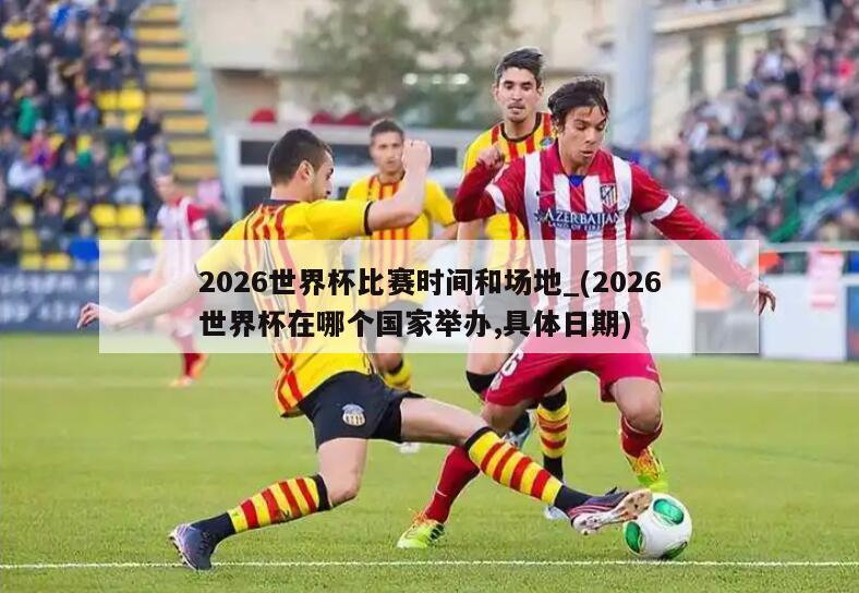 2026世界杯比赛时间和场地_(2026世界杯在哪个国家举办,具体日期)