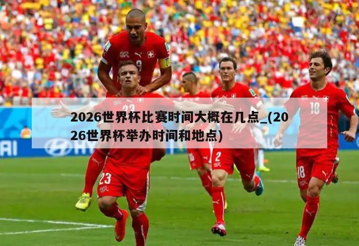 2026世界杯比赛时间大概在几点_(2026世界杯举办时间和地点)