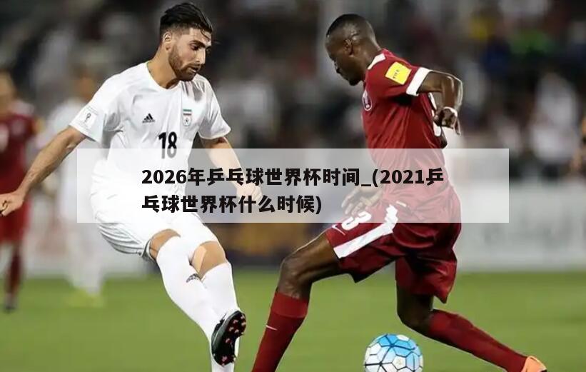 2026年乒乓球世界杯时间_(2021乒乓球世界杯什么时候)