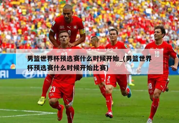 男篮世界杯预选赛什么时候开始_(男篮世界杯预选赛什么时候开始比赛)