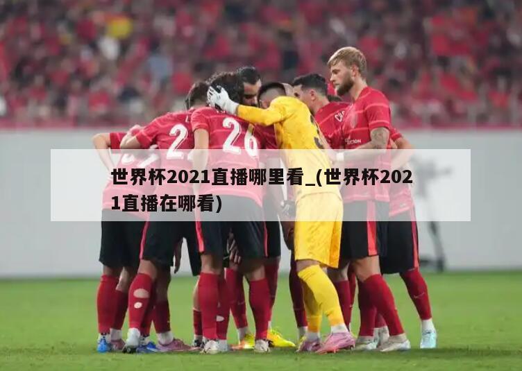 世界杯2021直播哪里看_(世界杯2021直播在哪看)