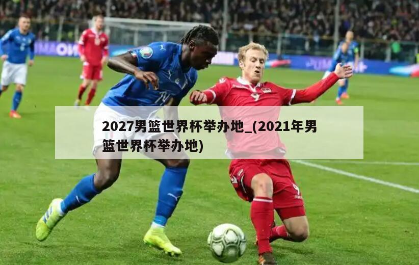 2027男篮世界杯举办地_(2021年男篮世界杯举办地)