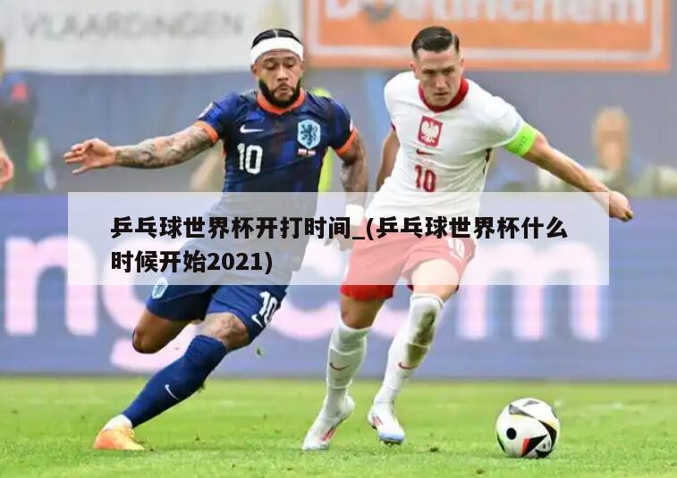 乒乓球世界杯开打时间_(乒乓球世界杯什么时候开始2021)